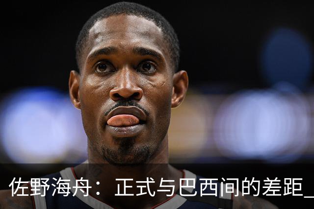 佐野海舟：正式与巴西间的差距 要努力成为能带队取胜的核心球员